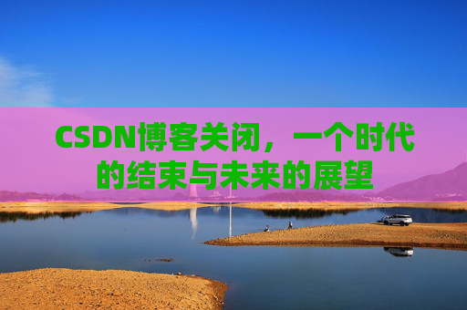 CSDN博客关闭，一个时代的结束与未来的展望